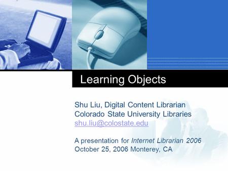 Learning Objects Shu Liu, Digital Content Librarian Colorado State University Libraries A presentation for Internet Librarian 2006.
