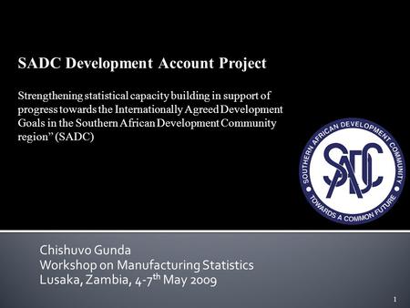 1 Chishuvo Gunda Workshop on Manufacturing Statistics Lusaka, Zambia, 4-7 th May 2009 SADC Development Account Project Strengthening statistical capacity.
