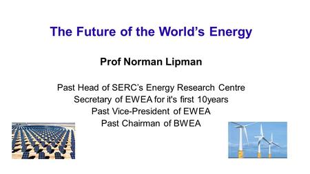 The Future of the World’s Energy Prof Norman Lipman Past Head of SERC’s Energy Research Centre Secretary of EWEA for it's first 10years Past Vice-President.
