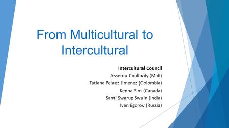 From Multicultural to Intercultural Intercultural Council Assetou Coulibaly (Mali) Tatiana Pelaez Jimenez (Colombia) Kenna Sim (Canada) Santi Swarup Swain.