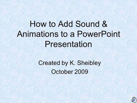 How to Add Sound & Animations to a PowerPoint Presentation Created by K. Sheibley October 2009.