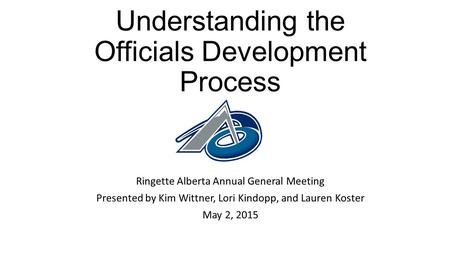 Understanding the Officials Development Process Ringette Alberta Annual General Meeting Presented by Kim Wittner, Lori Kindopp, and Lauren Koster May 2,