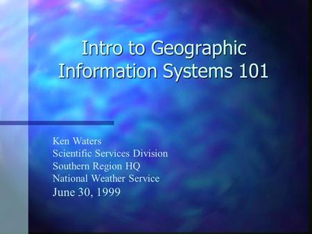 Intro to Geographic Information Systems 101 Ken Waters Scientific Services Division Southern Region HQ National Weather Service June 30, 1999.