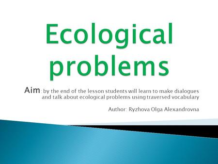 Aim : by the end of the lesson students will learn to make dialogues and talk about ecological problems using traversed vocabulary Author: Ryzhova Olga.