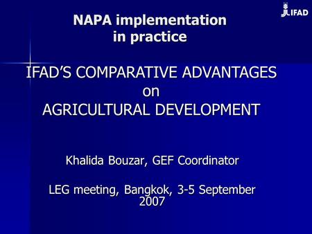 NAPA implementation in practice Khalida Bouzar, GEF Coordinator LEG meeting, Bangkok, 3-5 September 2007 IFAD’S COMPARATIVE ADVANTAGES on on AGRICULTURAL.