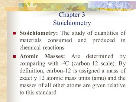 Chapter 3 Stoichiometry Stoichiometry: The study of quantities of materials consumed and produced in chemical reactions Atomic Masses: Are determined by.