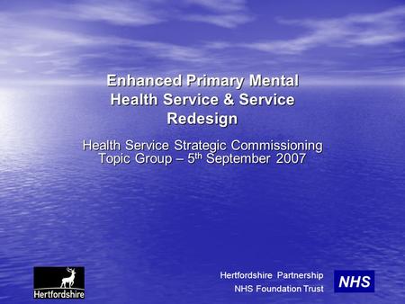 Enhanced Primary Mental Health Service & Service Redesign Health Service Strategic Commissioning Topic Group – 5 th September 2007 NHS Hertfordshire Partnership.