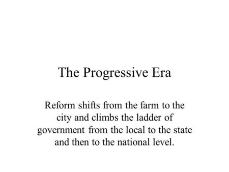 The Progressive Era Reform shifts from the farm to the city and climbs the ladder of government from the local to the state and then to the national level.