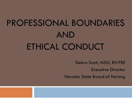 PROFESSIONAL BOUNDARIES AND ETHICAL CONDUCT Debra Scott, MSN, RN FRE Executive Director Nevada State Board of Nursing.