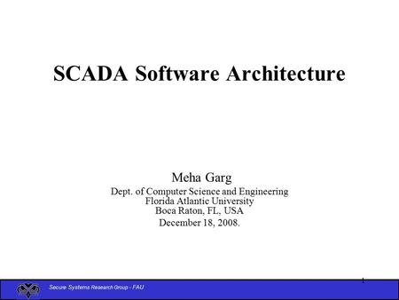 Secure Systems Research Group - FAU 1 SCADA Software Architecture Meha Garg Dept. of Computer Science and Engineering Florida Atlantic University Boca.