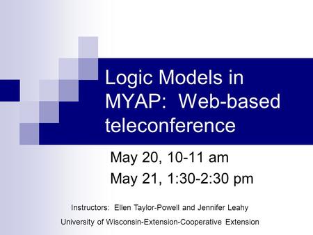 May 20, 10-11 am May 21, 1:30-2:30 pm Logic Models in MYAP: Web-based teleconference Instructors: Ellen Taylor-Powell and Jennifer Leahy University of.