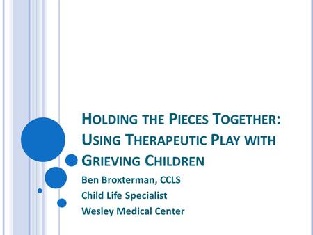 H OLDING THE P IECES T OGETHER : U SING T HERAPEUTIC P LAY WITH G RIEVING C HILDREN Ben Broxterman, CCLS Child Life Specialist Wesley Medical Center.