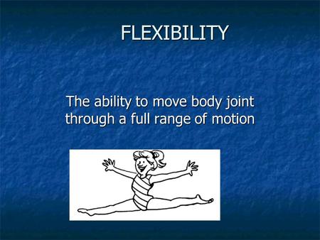 FLEXIBILITY The ability to move body joint through a full range of motion.