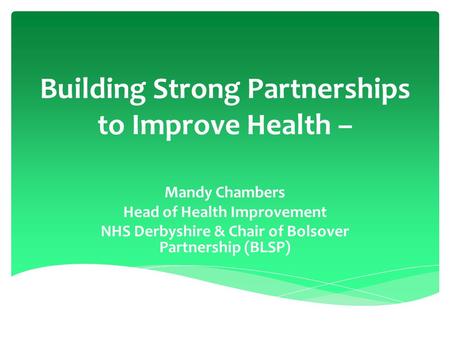 Building Strong Partnerships to Improve Health – Mandy Chambers Head of Health Improvement NHS Derbyshire & Chair of Bolsover Partnership (BLSP)