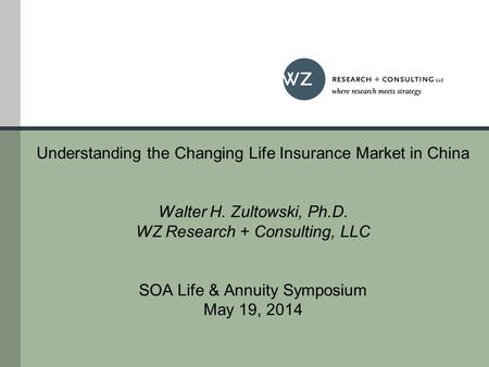 Understanding the Changing Life Insurance Market in China Walter H. Zultowski, Ph.D. WZ Research + Consulting, LLC SOA Life & Annuity Symposium May 19,