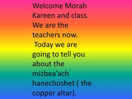 Welcome Morah Kareen and class. We are the teachers now. Today we are going to tell you about the mizbea’ach hanechoshet ( the copper altar).