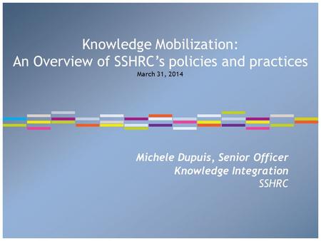 Michele Dupuis, Senior Officer Knowledge Integration SSHRC Knowledge Mobilization: An Overview of SSHRC’s policies and practices March 31, 2014.