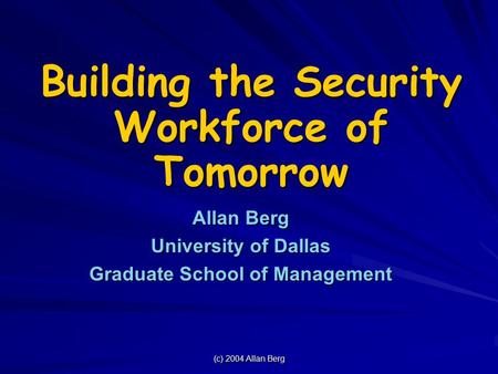 (c) 2004 Allan Berg Building the Security Workforce of Tomorrow Allan Berg University of Dallas Graduate School of Management.