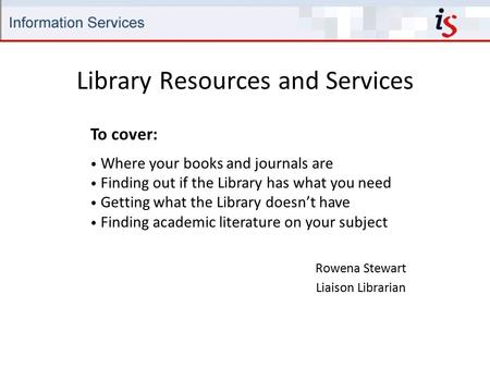 Library Resources and Services Rowena Stewart Liaison Librarian To cover: Where your books and journals are Finding out if the Library has what you need.
