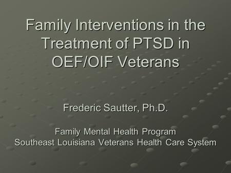Family Interventions in the Treatment of PTSD in OEF/OIF Veterans Frederic Sautter, Ph.D. Family Mental Health Program Southeast Louisiana Veterans Health.