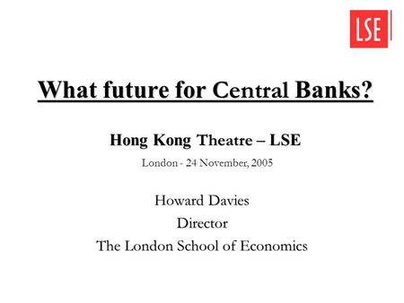 What future for Central Banks? Howard Davies Director The London School of Economics Hong Kong Theatre – LSE Hong Kong Theatre – LSE London - 24 November,