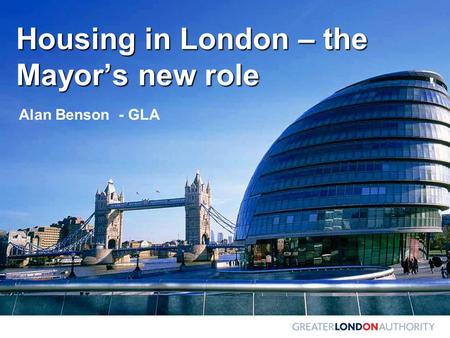 Housing in London – the Mayor’s new role Alan Benson - GLA.