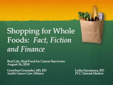 Shopping for Whole Foods: Fact, Fiction and Finance Real Life, Real Food for Cancer Survivors August 16, 2010 Gretchen Gruender, MS, RDLeika Suzumura,