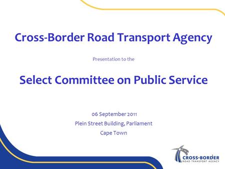 Cross-Border Road Transport Agency Presentation to the Select Committee on Public Service 06 September 2011 Plein Street Building, Parliament Cape Town.