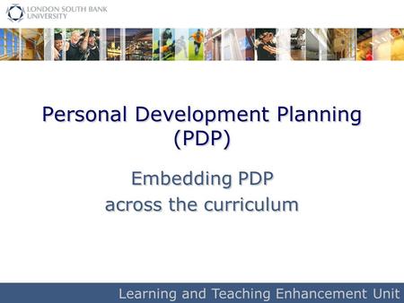 Learning and Teaching Enhancement Unit Personal Development Planning (PDP) Embedding PDP across the curriculum Embedding PDP across the curriculum.