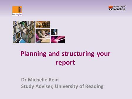 Planning and structuring your report Dr Michelle Reid Study Adviser, University of Reading.