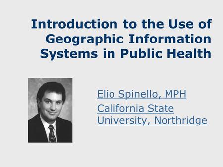 Introduction to the Use of Geographic Information Systems in Public Health Elio Spinello, MPH California State University, Northridge.