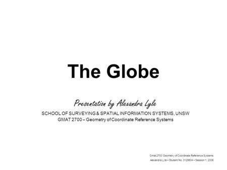 Gmat 2700 Geometry of Coordinate Reference Systems Alexandra Lyle Student No. 3129504 Session 1, 2006 The Globe Presentation by Alexandra Lyle SCHOOL OF.