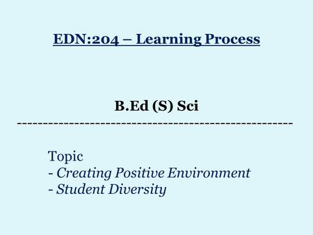 EDN:204 – Learning Process B.Ed (S) Sci ----------------------------------------------------- Topic - Creating Positive Environment - Student Diversity.