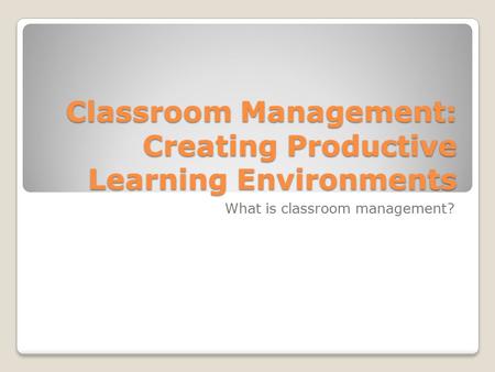 Classroom Management: Creating Productive Learning Environments What is classroom management?