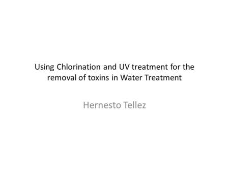 Using Chlorination and UV treatment for the removal of toxins in Water Treatment Hernesto Tellez.