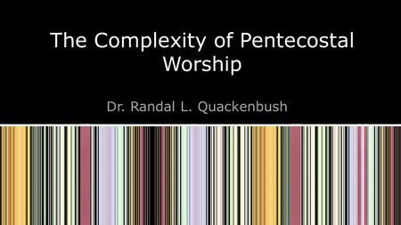 The Complexity of Pentecostal Worship Dr. Randal L. Quackenbush.
