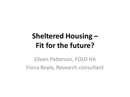 Sheltered Housing – Fit for the future? Eileen Patterson, FOLD HA Fiona Boyle, Research consultant.