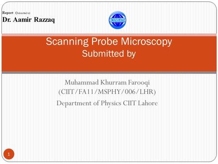 Muhammad Khurram Farooqi (CIIT/FA11/MSPHY/006/LHR) Department of Physics CIIT Lahore 1 Scanning Probe Microscopy Submitted by Report ( Submitted to) Dr.