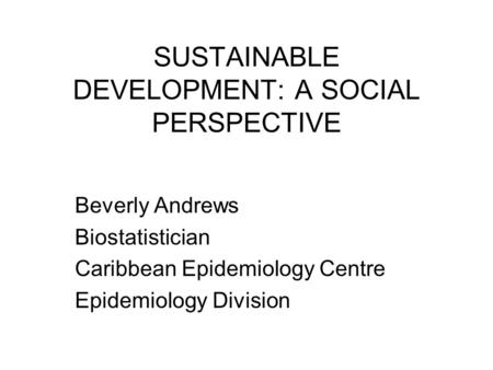 SUSTAINABLE DEVELOPMENT: A SOCIAL PERSPECTIVE Beverly Andrews Biostatistician Caribbean Epidemiology Centre Epidemiology Division.