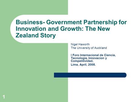 1 Business- Government Partnership for Innovation and Growth: The New Zealand Story Nigel Haworth The University of Auckland I Foro Internacional de Ciencia,