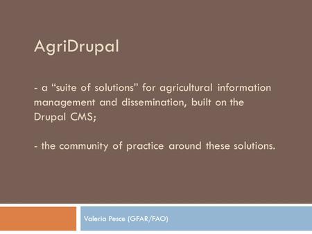 AgriDrupal - a “suite of solutions” for agricultural information management and dissemination, built on the Drupal CMS; - the community of practice around.