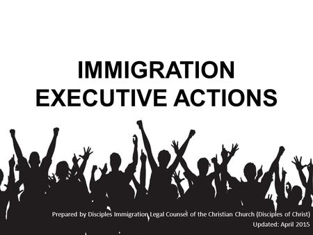 IMMIGRATION EXECUTIVE ACTIONS Prepared by Disciples Immigration Legal Counsel of the Christian Church (Disciples of Christ) Updated: April 2015.