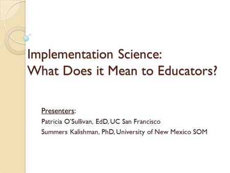 Implementation Science: What Does it Mean to Educators? Presenters: Patricia O’Sullivan, EdD, UC San Francisco Summers Kalishman, PhD, University of New.