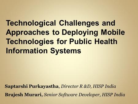 Technological Challenges and Approaches to Deploying Mobile Technologies for Public Health Information Systems Saptarshi Purkayastha, Director R &D, HISP.