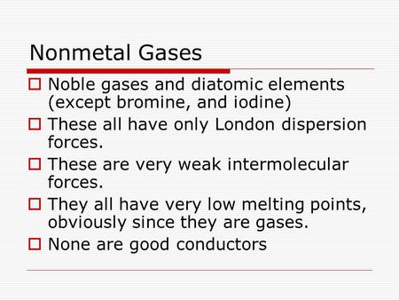 Nonmetal Gases  Noble gases and diatomic elements (except bromine, and iodine)  These all have only London dispersion forces.  These are very weak intermolecular.
