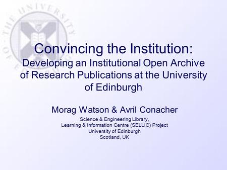 Convincing the Institution: Developing an Institutional Open Archive of Research Publications at the University of Edinburgh Morag Watson & Avril Conacher.