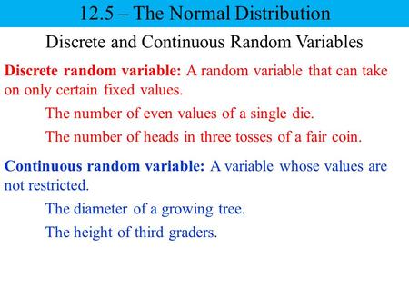 Discrete and Continuous Random Variables Continuous random variable: A variable whose values are not restricted. 12.5 – The Normal Distribution Discrete.