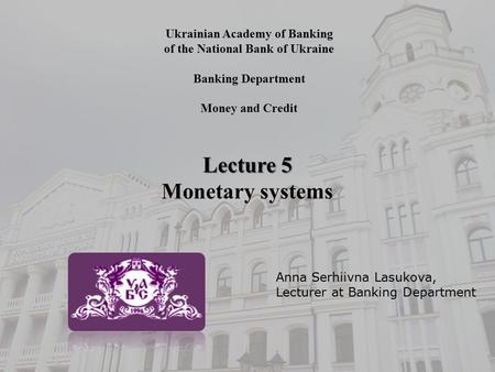 Ukrainian Academy of Banking of the National Bank of Ukraine Banking Department Money and Credit Lecture 5 Monetary systems Anna Serhiivna Lasukova, Lecturer.