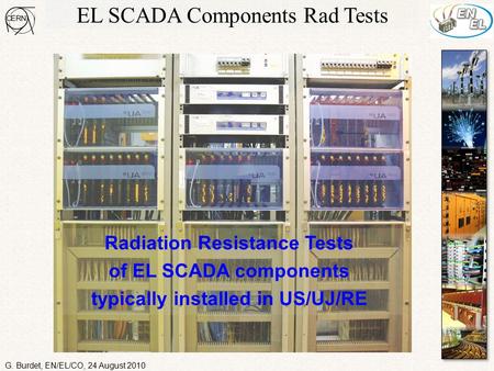 EL SCADA Components Rad Tests Radiation Resistance Tests of EL SCADA components typically installed in US/UJ/RE G. Burdet, EN/EL/CO, 24 August 2010.