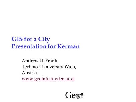 GIS for a City Presentation for Kerman Andrew U. Frank Technical University Wien, Austria www.geoinfo.tuwien.ac.at.